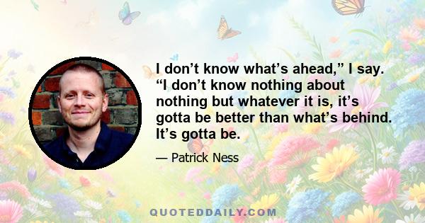 I don’t know what’s ahead,” I say. “I don’t know nothing about nothing but whatever it is, it’s gotta be better than what’s behind. It’s gotta be.