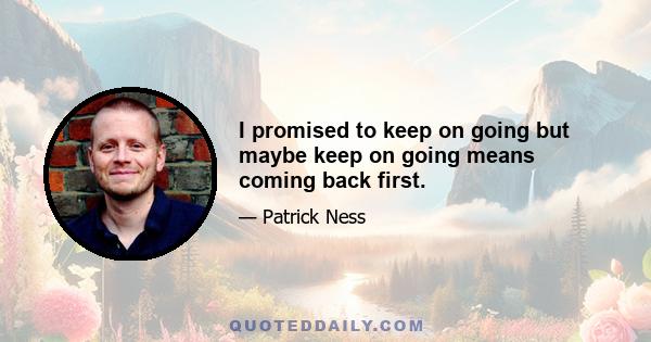 I promised to keep on going but maybe keep on going means coming back first.