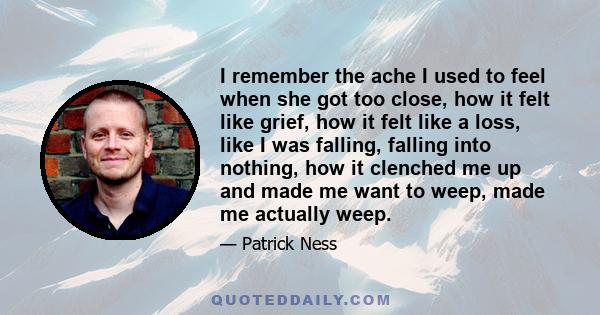 I remember the ache I used to feel when she got too close, how it felt like grief, how it felt like a loss, like I was falling, falling into nothing, how it clenched me up and made me want to weep, made me actually weep.