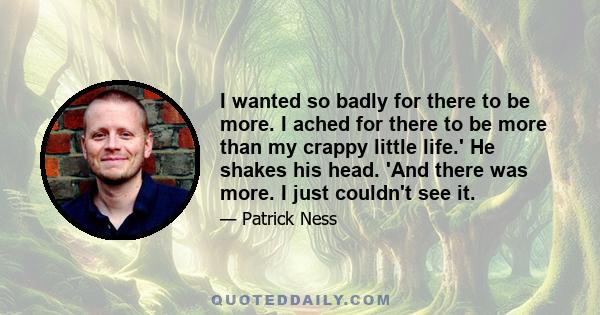 I wanted so badly for there to be more. I ached for there to be more than my crappy little life.' He shakes his head. 'And there was more. I just couldn't see it.