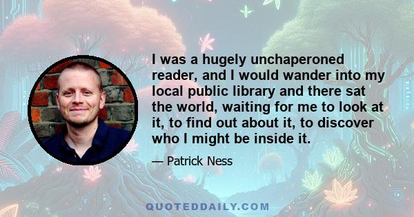 I was a hugely unchaperoned reader, and I would wander into my local public library and there sat the world, waiting for me to look at it, to find out about it, to discover who I might be inside it.