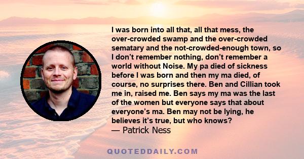 I was born into all that, all that mess, the over-crowded swamp and the over-crowded sematary and the not-crowded-enough town, so I don’t remember nothing, don’t remember a world without Noise. My pa died of sickness