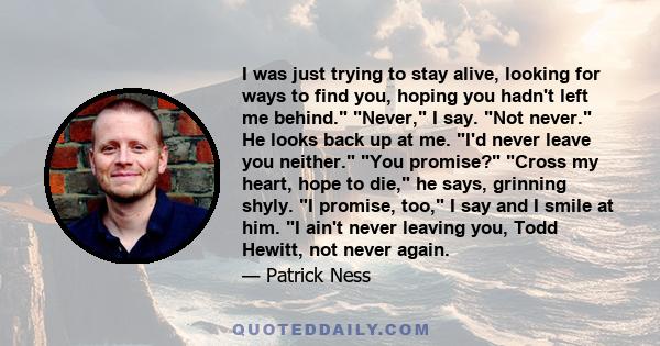 I was just trying to stay alive, looking for ways to find you, hoping you hadn't left me behind. Never, I say. Not never. He looks back up at me. I'd never leave you neither. You promise? Cross my heart, hope to die, he 