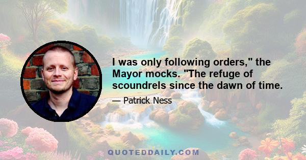 I was only following orders, the Mayor mocks. The refuge of scoundrels since the dawn of time.