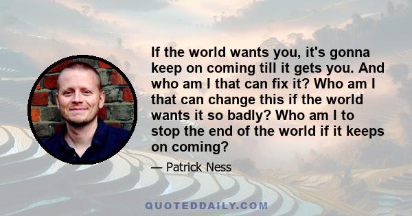 If the world wants you, it's gonna keep on coming till it gets you. And who am I that can fix it? Who am I that can change this if the world wants it so badly? Who am I to stop the end of the world if it keeps on coming?