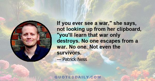 If you ever see a war, she says, not looking up from her clipboard, you'll learn that war only destroys. No one escapes from a war. No one. Not even the survivors.