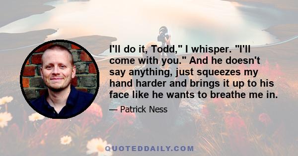 I'll do it, Todd, I whisper. I'll come with you. And he doesn't say anything, just squeezes my hand harder and brings it up to his face like he wants to breathe me in.