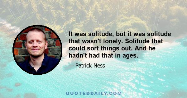 It was solitude, but it was solitude that wasn't lonely. Solitude that could sort things out. And he hadn't had that in ages.