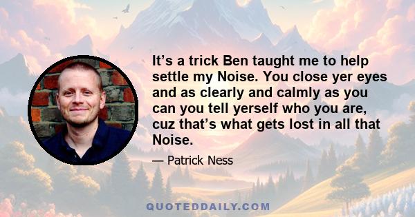 It’s a trick Ben taught me to help settle my Noise. You close yer eyes and as clearly and calmly as you can you tell yerself who you are, cuz that’s what gets lost in all that Noise.