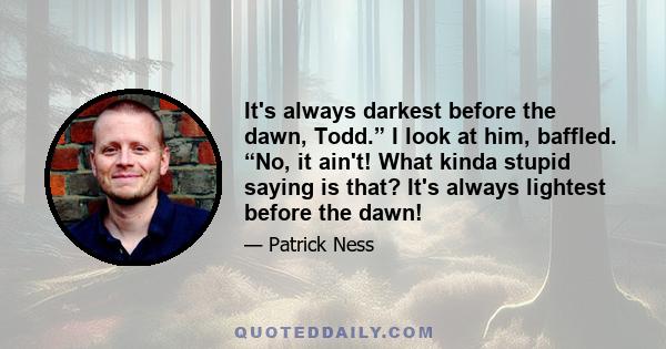 It's always darkest before the dawn, Todd.” I look at him, baffled. “No, it ain't! What kinda stupid saying is that? It's always lightest before the dawn!