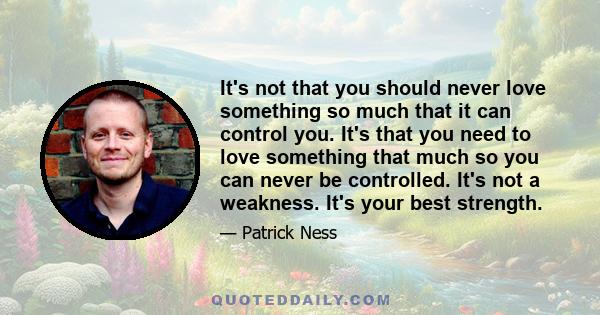 It's not that you should never love something so much that it can control you. It's that you need to love something that much so you can never be controlled. It's not a weakness. It's your best strength.