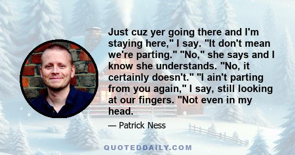 Just cuz yer going there and I'm staying here, I say. It don't mean we're parting. No, she says and I know she understands. No, it certainly doesn't. I ain't parting from you again, I say, still looking at our fingers.