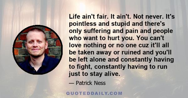 Life ain't fair. It ain't. Not never. It's pointless and stupid and there's only suffering and pain and people who want to hurt you. You can't love nothing or no one cuz it'll all be taken away or ruined and you'll be