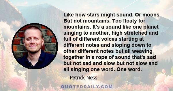 Like how stars might sound. Or moons But not mountains. Too floaty for mountains. It's a sound like one planet singing to another, high stretched and full of different voices starting at different notes and sloping down 