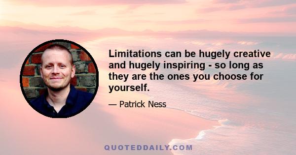 Limitations can be hugely creative and hugely inspiring - so long as they are the ones you choose for yourself.