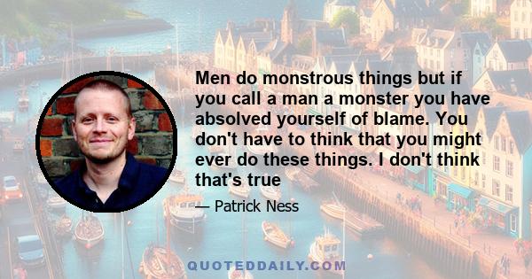 Men do monstrous things but if you call a man a monster you have absolved yourself of blame. You don't have to think that you might ever do these things. I don't think that's true