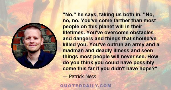 No, he says, taking us both in. No, no, no. You've come farther than most people on this planet will in their lifetimes. You've overcome obstacles and dangers and things that should've killed you. You've outrun an army