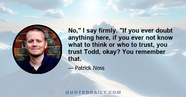 No, I say firmly. If you ever doubt anything here, if you ever not know what to think or who to trust, you trust Todd, okay? You remember that.