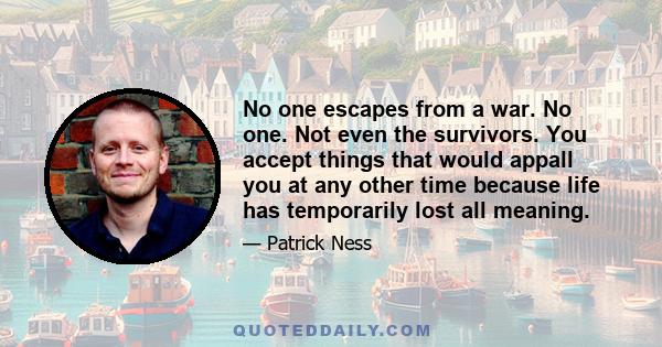 No one escapes from a war. No one. Not even the survivors. You accept things that would appall you at any other time because life has temporarily lost all meaning.