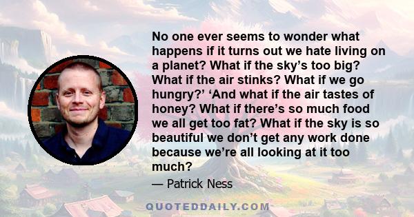 No one ever seems to wonder what happens if it turns out we hate living on a planet? What if the sky’s too big? What if the air stinks? What if we go hungry?’ ‘And what if the air tastes of honey? What if there’s so