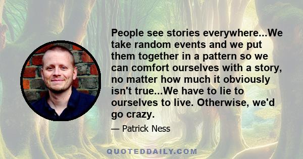 People see stories everywhere...We take random events and we put them together in a pattern so we can comfort ourselves with a story, no matter how much it obviously isn't true...We have to lie to ourselves to live.