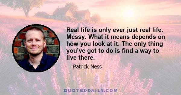 Real life is only ever just real life. Messy. What it means depends on how you look at it. The only thing you’ve got to do is find a way to live there.