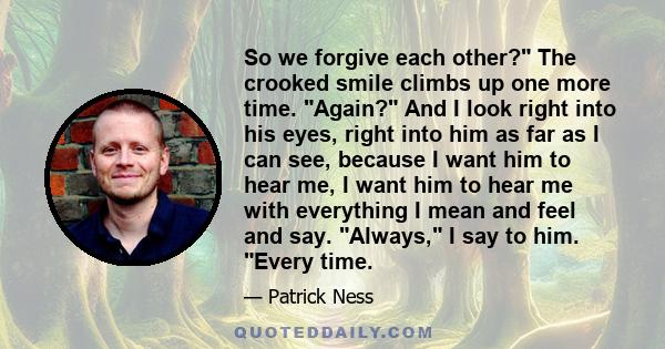 So we forgive each other? The crooked smile climbs up one more time. Again? And I look right into his eyes, right into him as far as I can see, because I want him to hear me, I want him to hear me with everything I mean 