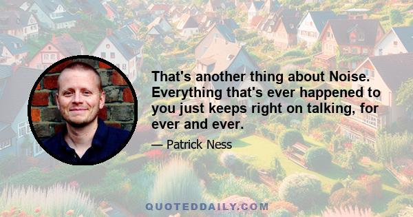 That's another thing about Noise. Everything that's ever happened to you just keeps right on talking, for ever and ever.