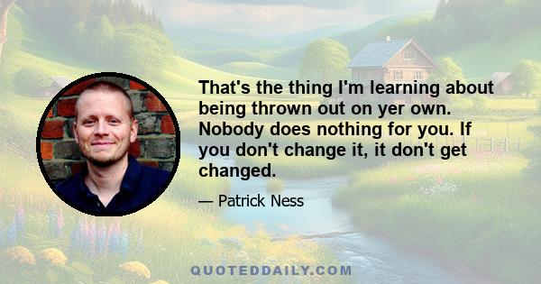 That's the thing I'm learning about being thrown out on yer own. Nobody does nothing for you. If you don't change it, it don't get changed.