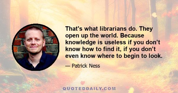 That's what librarians do. They open up the world. Because knowledge is useless if you don’t know how to find it, if you don’t even know where to begin to look.