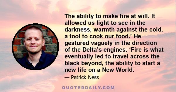 The ability to make fire at will. It allowed us light to see in the darkness, warmth against the cold, a tool to cook our food.’ He gestured vaguely in the direction of the Delta’s engines. ‘Fire is what eventually led