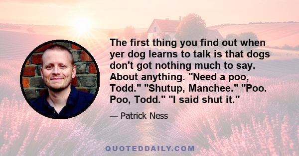 The first thing you find out when yer dog learns to talk is that dogs don't got nothing much to say. About anything. Need a poo, Todd. Shutup, Manchee. Poo. Poo, Todd. I said shut it.