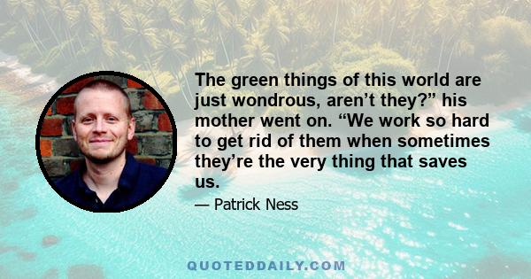 The green things of this world are just wondrous, aren’t they?” his mother went on. “We work so hard to get rid of them when sometimes they’re the very thing that saves us.