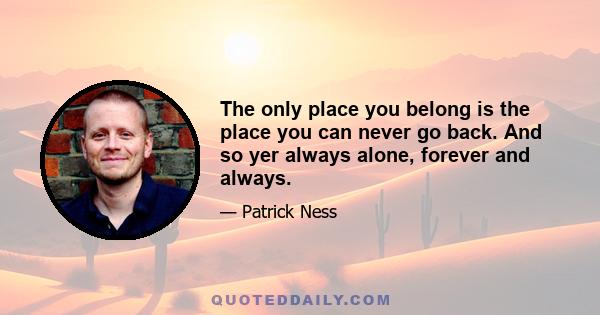 The only place you belong is the place you can never go back. And so yer always alone, forever and always.