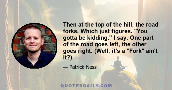 Then at the top of the hill, the road forks. Which just figures. You gotta be kidding. I say. One part of the road goes left, the other goes right. (Well, it's a Fork ain't it?)