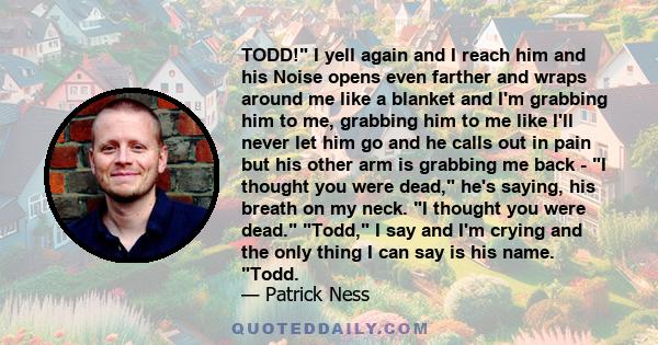 TODD! I yell again and I reach him and his Noise opens even farther and wraps around me like a blanket and I'm grabbing him to me, grabbing him to me like I'll never let him go and he calls out in pain but his other arm 