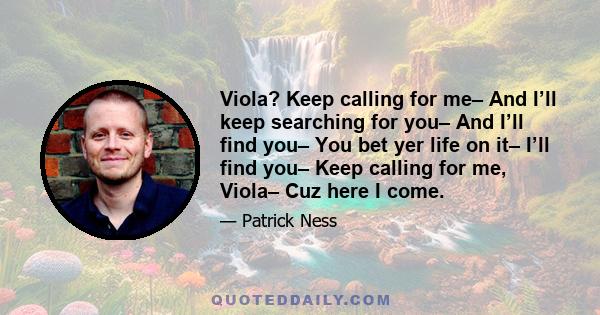 Viola? Keep calling for me– And I’ll keep searching for you– And I’ll find you– You bet yer life on it– I’ll find you– Keep calling for me, Viola– Cuz here I come.