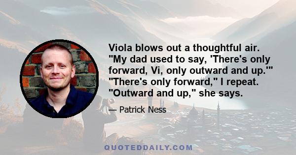 Viola blows out a thoughtful air. My dad used to say, 'There's only forward, Vi, only outward and up.' There's only forward, I repeat. Outward and up, she says.