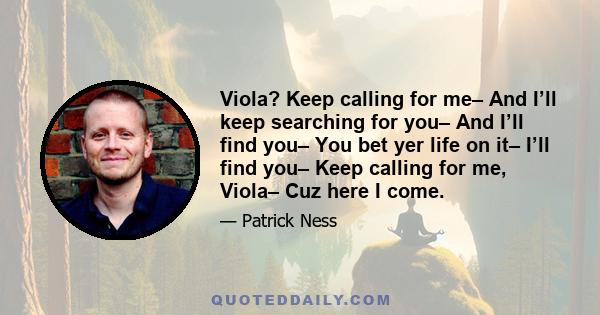 Viola? Keep calling for me– And I’ll keep searching for you– And I’ll find you– You bet yer life on it– I’ll find you– Keep calling for me, Viola– Cuz here I come.