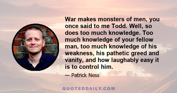 War makes monsters of men, you once said to me Todd. Well, so does too much knowledge. Too much knowledge of your fellow man, too much knowledge of his weakness, his pathetic greed and vanity, and how laughably easy it