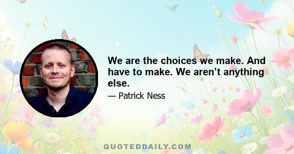 We are the choices we make. And have to make. We aren’t anything else.