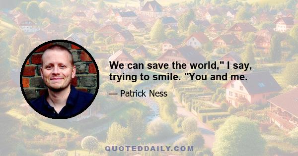 We can save the world, I say, trying to smile. You and me.