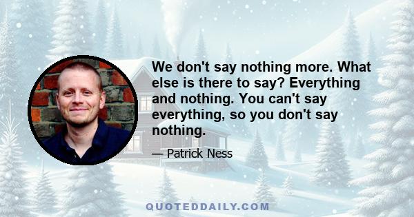 We don't say nothing more. What else is there to say? Everything and nothing. You can't say everything, so you don't say nothing.