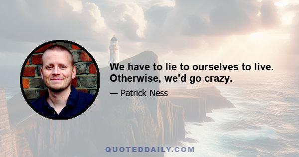 We have to lie to ourselves to live. Otherwise, we'd go crazy.