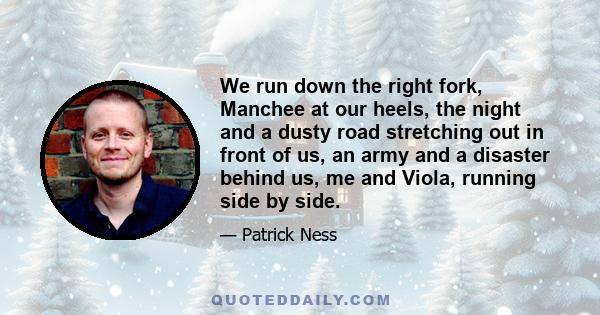 We run down the right fork, Manchee at our heels, the night and a dusty road stretching out in front of us, an army and a disaster behind us, me and Viola, running side by side.