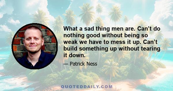 What a sad thing men are. Can’t do nothing good without being so weak we have to mess it up. Can’t build something up without tearing it down.