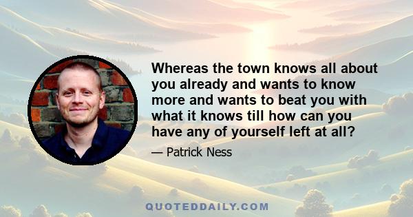 Whereas the town knows all about you already and wants to know more and wants to beat you with what it knows till how can you have any of yourself left at all?