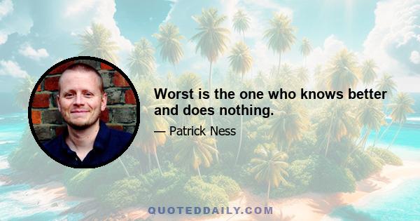 Worst is the one who knows better and does nothing.