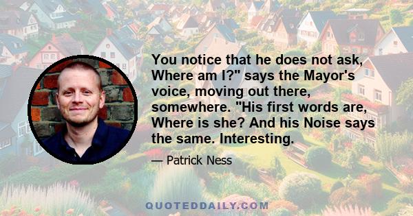 You notice that he does not ask, Where am I? says the Mayor's voice, moving out there, somewhere. His first words are, Where is she? And his Noise says the same. Interesting.