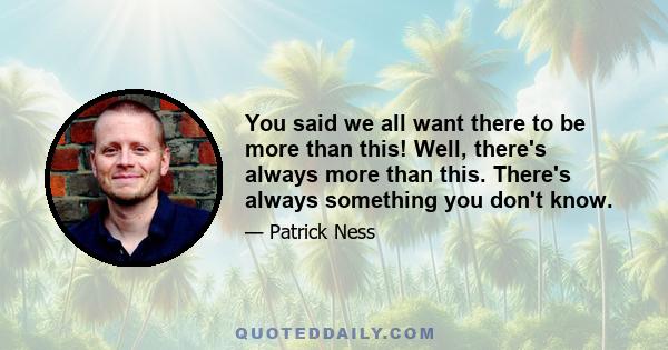 You said we all want there to be more than this! Well, there's always more than this. There's always something you don't know.